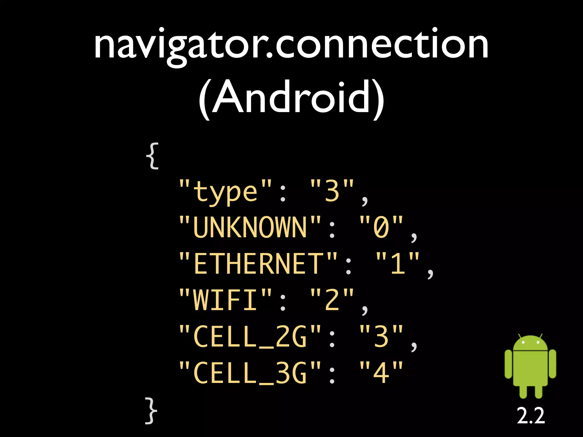 navigator.connection
     (Android)
  {
      "type": "3",
      "UNKNOWN": "0",
      "ETHERNET": "1",
      "WIFI": "2",
      "CELL_2G": "3",
      "CELL_3G": "4"
  }                      2.2
 
