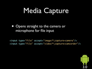 Media Capture

 • Opens straight to the camera or
    microphone for ﬁle input

<input type="file" accept="image/*;capture=camera"/>
<input type="file" accept="video/*;capture=camcorder"/>




                                                          3.0
 