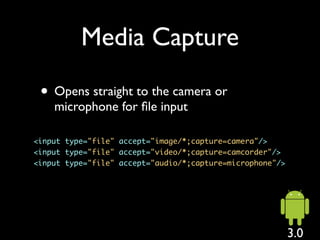 Media Capture

 • Opens straight to the camera or
    microphone for ﬁle input

<input type="file" accept="image/*;capture=camera"/>
<input type="file" accept="video/*;capture=camcorder"/>
<input type="file" accept="audio/*;capture=microphone"/>




                                                           3.0
 