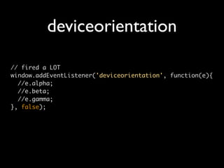 deviceorientation

// fired a LOT
window.addEventListener('deviceorientation', function(e){
  //e.alpha;
  //e.beta;
  //e.gamma;
}, false);
 