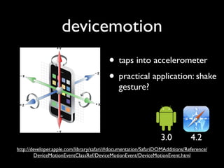 devicemotion
                                         • taps into accelerometer
                                         • practical application: shake
                                              gesture?




                                                                3.0           4.2
http://developer.apple.com/library/safari/#documentation/SafariDOMAdditions/Reference/
        DeviceMotionEventClassRef/DeviceMotionEvent/DeviceMotionEvent.html
 