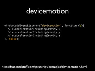 devicemotion
 window.addEventListener('devicemotion', function (e){
   // e.accelerationIncludingGravity.x
   // e.accelerationIncludingGravity.y
   // e.accelerationIncludingGravity.z
 }, false);




http://frontendstuff.com/javascript/examples/devicemotion.html
 