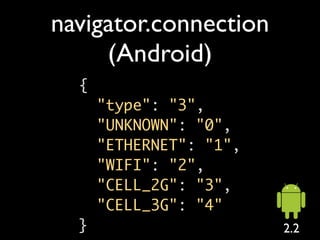navigator.connection
     (Android)
  {
      "type": "3",
      "UNKNOWN": "0",
      "ETHERNET": "1",
      "WIFI": "2",
      "CELL_2G": "3",
      "CELL_3G": "4"
  }                      2.2
 