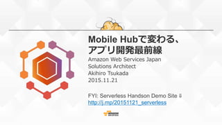 Mobile Hubで変わる、
アプリ開発最前線
Amazon Web Services Japan
Solutions Architect
Akihiro Tsukada
2015.11.21
FYI: Serverless Handson Demo Site ⇓
http://j.mp/20151121_serverless
 