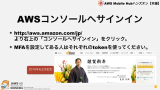 OKINAWA
AWS Mobile Hubハンズオン【本編】
http://jaws-ug.jp/
GitHub repositories https://github.com/jaws-ug/
13
✦ http://aws.amazon.com/jp/ 
より右上の「コンソールへサインイン」をクリック。
✦ MFAを設定してある人はそれぞれのtokenを使ってください。
AWSコンソールへサインイン
2016年お正月記念
 