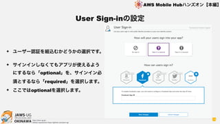 OKINAWA
AWS Mobile Hubハンズオン【本編】
http://jaws-ug.jp/
GitHub repositories https://github.com/jaws-ug/
18
✦ ユーザー認証を組込むかどうかの選択です。
✦ サインインしなくてもアプリが使えるよう
にするなら「optional」を、サインイン必
須とするなら「required」を選択します。
✦ ここではoptionalを選択します。
User Sign-inの設定
 