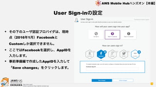OKINAWA
AWS Mobile Hubハンズオン【本編】
http://jaws-ug.jp/
GitHub repositories https://github.com/jaws-ug/
19
✦ その下のユーザ認証プロバイダは、現時
点（2016年1月）Facebookと
Customしか選択できません。
✦ ここではFacebookを選択し、AppIDを
入力します。
✦ 事前準備編で作成したAppIDを入力して
「Save changes」をクリックします。
User Sign-inの設定
 