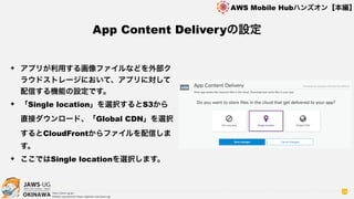 OKINAWA
AWS Mobile Hubハンズオン【本編】
http://jaws-ug.jp/
GitHub repositories https://github.com/jaws-ug/
24
✦ アプリが利用する画像ファイルなどを外部ク
ラウドストレージにおいて、アプリに対して
配信する機能の設定です。
✦ 「Single location」を選択するとS3から
直接ダウンロード、「Global CDN」を選択
するとCloudFrontからファイルを配信しま
す。
✦ ここではSingle locationを選択します。
App Content Deliveryの設定
 