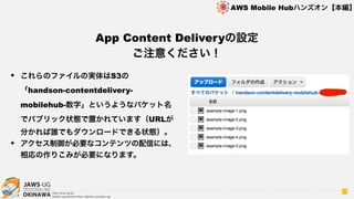 OKINAWA
AWS Mobile Hubハンズオン【本編】
http://jaws-ug.jp/
GitHub repositories https://github.com/jaws-ug/
27
✦ これらのファイルの実体はS3の 
「handson-contentdelivery-
mobilehub-数字」というようなバケット名
でパブリック状態で置かれています（URLが
分かれば誰でもダウンロードできる状態）。
✦ アクセス制御が必要なコンテンツの配信には、
相応の作りこみが必要になります。
App Content Deliveryの設定 
ご注意ください！
 