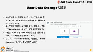 OKINAWA
AWS Mobile Hubハンズオン【本編】
http://jaws-ug.jp/
GitHub repositories https://github.com/jaws-ug/
29
✦ ユーザに紐づく情報をハッシュマップのような形
か、S3上にファイルとしてクラウド側に保存でき
るようになります。
✦ ユーザ認証を利用しない場合でも、匿名ユーザ扱
いでCognitoにハッシュマップを保存可能です。
✦ S3上にファイルをプライベートな状態で保存する
には、ユーザ認証が必要になります。
✦ ここでは「Store user data」を選択し「Save
changes」をクリックして保存します。
User Data Storageの設定
 
