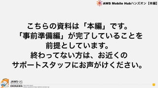 OKINAWA
AWS Mobile Hubハンズオン【本編】
http://jaws-ug.jp/
GitHub repositories https://github.com/jaws-ug/
こちらの資料は「本編」です。
「事前準備編」が完了していることを
前提としています。
終わってない方は、お近くの
サポートスタッフにお声がけください。
3
 