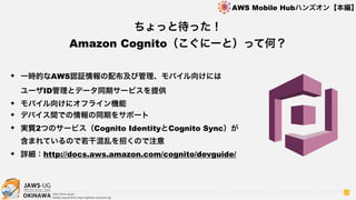 OKINAWA
AWS Mobile Hubハンズオン【本編】
http://jaws-ug.jp/
GitHub repositories https://github.com/jaws-ug/
30
✦ 一時的なAWS認証情報の配布及び管理、モバイル向けには 
ユーザID管理とデータ同期サービスを提供
✦ モバイル向けにオフライン機能
✦ デバイス間での情報の同期をサポート
✦ 実質2つのサービス（Cognito IdentityとCognito Sync）が 
含まれているので若干混乱を招くので注意
✦ 詳細：http://docs.aws.amazon.com/cognito/devguide/
ちょっと待った！
Amazon Cognito（こぐにーと）って何？
 