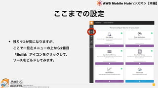 OKINAWA
AWS Mobile Hubハンズオン【本編】
http://jaws-ug.jp/
GitHub repositories https://github.com/jaws-ug/
32
✦ 残り1つが気になりますが、 
ここで一旦左メニューの上から2番目
「Build」アイコンをクリックして、 
ソースをビルドしてみます。
ここまでの設定
 