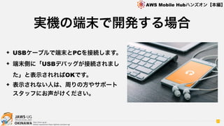 OKINAWA
AWS Mobile Hubハンズオン【本編】
http://jaws-ug.jp/
GitHub repositories https://github.com/jaws-ug/
37
✦ USBケーブルで端末とPCを接続します。
✦ 端末側に「USBデバッグが接続されまし
た」と表示されればOKです。
✦ 表示されない人は、周りの方やサポート
スタッフにお声がけください。
実機の端末で開発する場合
 
