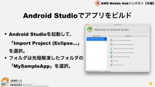 OKINAWA
AWS Mobile Hubハンズオン【本編】
http://jaws-ug.jp/
GitHub repositories https://github.com/jaws-ug/
38
✦ Android Studioを起動して、 
「Import Project (Eclipse…」
を選択。
✦ フォルダは先程解凍したフォルダの
「MySampleApp」を選択。
Android Studioでアプリをビルド
 