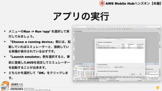 OKINAWA
AWS Mobile Hubハンズオン【本編】
http://jaws-ug.jp/
GitHub repositories https://github.com/jaws-ug/
40
✦ メニューのRun -> Run ‘app’ を選択して実
行してみましょう。
✦ 「Choose a running device」側には、起
動していればエミュレーターと、接続してい
る実機が表示されているはずです。
✦ 「Launch emulator」側を選択すると、事
前に登録したAVDを指定してエミュレーター
を起動することが出来ます。
✦ どちらかを選択して「OK」をクリックしま
す。
アプリの実行
 