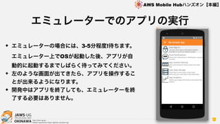 OKINAWA
AWS Mobile Hubハンズオン【本編】
http://jaws-ug.jp/
GitHub repositories https://github.com/jaws-ug/
41
✦ エミュレーターの場合には、3-5分程度!待ちます。
エミュレーター上でOSが起動した後、アプリが自
動的に起動するまでしばらく待ってみてください。
✦ 左のような画面が出てきたら、アプリを操作するこ
とが出来るようになります。
✦ 開発中はアプリを終了しても、エミュレーターを終
了する必要はありません。
エミュレーターでのアプリの実行
 