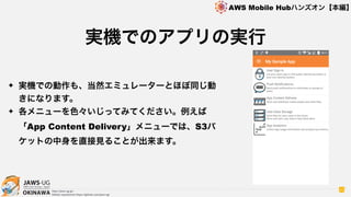 OKINAWA
AWS Mobile Hubハンズオン【本編】
http://jaws-ug.jp/
GitHub repositories https://github.com/jaws-ug/
42
✦ 実機での動作も、当然エミュレーターとほぼ同じ動
きになります。
✦ 各メニューを色々いじってみてください。例えば
「App Content Delivery」メニューでは、S3バ
ケットの中身を直接見ることが出来ます。
実機でのアプリの実行
 