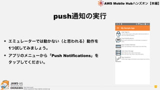 OKINAWA
AWS Mobile Hubハンズオン【本編】
http://jaws-ug.jp/
GitHub repositories https://github.com/jaws-ug/
43
✦ エミュレーターでは動かない（と思われる）動作を
1つ試してみましょう。
✦ アプリのメニューから「Push Notifications」を
タップしてください。
push通知の実行
 
