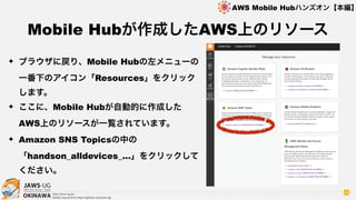 OKINAWA
AWS Mobile Hubハンズオン【本編】
http://jaws-ug.jp/
GitHub repositories https://github.com/jaws-ug/
45
✦ ブラウザに戻り、Mobile Hubの左メニューの
一番下のアイコン「Resources」をクリック
します。
✦ ここに、Mobile Hubが自動的に作成した
AWS上のリソースが一覧されています。
✦ Amazon SNS Topicsの中の
「handson_alldevices_…」をクリックして
ください。
Mobile Hubが作成したAWS上のリソース
 