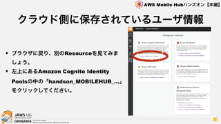 OKINAWA
AWS Mobile Hubハンズオン【本編】
http://jaws-ug.jp/
GitHub repositories https://github.com/jaws-ug/
49
✦ ブラウザに戻り、別のResourceを見てみま
しょう。
✦ 左上にあるAmazon Cognito Identity
Poolsの中の「handson_MOBILEHUB_…」
をクリックしてください。
クラウド側に保存されているユーザ情報
 