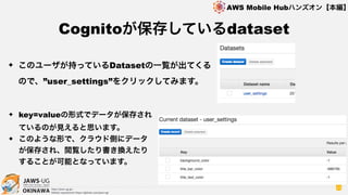 OKINAWA
AWS Mobile Hubハンズオン【本編】
http://jaws-ug.jp/
GitHub repositories https://github.com/jaws-ug/
53
✦ このユーザが持っているDatasetの一覧が出てくる
ので、”user_settings”をクリックしてみます。
Cognitoが保存しているdataset
✦ key=valueの形式でデータが保存され
ているのが見えると思います。
✦ このような形で、クラウド側にデータ
が保存され、閲覧したり書き換えたり
することが可能となっています。
 