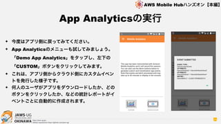 OKINAWA
AWS Mobile Hubハンズオン【本編】
http://jaws-ug.jp/
GitHub repositories https://github.com/jaws-ug/
54
✦ 今度はアプリ側に戻ってみてください。
✦ App Analyticsのメニューも試してみましょう。
「Demo App Analytics」をタップし、左下の
「CUSTOM」ボタンをクリックしてみます。
✦ これは、アプリ側からクラウド側にカスタムイベン
トを発行した様子です。
✦ 何人のユーザがアプリをダウンロードしたか、どの
ボタンをクリックしたか、などの統計レポートがイ
ベントごとに自動的に作成されます。
App Analyticsの実行
 