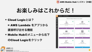 OKINAWA
AWS Mobile Hubハンズオン【本編】
http://jaws-ug.jp/
GitHub repositories https://github.com/jaws-ug/
61
✦ Cloud Logicとは？  
= AWS Lambda をアプリから 
直接呼び出せる機能
✦ Mobile Hubのメニューから右下
のCloud Logicをクリック
お楽しみはこれからだ！
 
