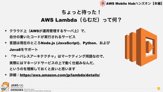 OKINAWA
AWS Mobile Hubハンズオン【本編】
http://jaws-ug.jp/
GitHub repositories https://github.com/jaws-ug/
62
✦ クラウド上（AWSが運用管理するサーバ上）で、 
自分の書いたコードが実行されるサービス
✦ 言語は現在のところNode.js (JavaScript)、Python、および
Java8をサポート
✦ 「サーバレスアーキテクチャ」はマーケティング用語なので、 
実際にはマネージドサービスの上で動く仕組みなんだ、 
というのを理解しておくと良いと思います
✦ 詳細：https://aws.amazon.com/jp/lambda/details/
ちょっと待った！
AWS Lambda（らむだ）って何？
 