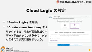 OKINAWA
AWS Mobile Hubハンズオン【本編】
http://jaws-ug.jp/
GitHub repositories https://github.com/jaws-ug/
63
✦ 「Enable Logic」を選択。
✦ 「Create a new function」をク
リックすると、ラムダ関数作成ウィ
ザードが始まってしまうので、グッ
とこらえて次頁に進みましょう。
Cloud Logic の設定
 