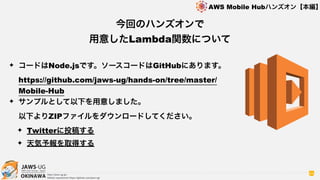 OKINAWA
AWS Mobile Hubハンズオン【本編】
http://jaws-ug.jp/
GitHub repositories https://github.com/jaws-ug/
64
✦ コードはNode.jsです。ソースコードはGitHubにあります。 
https://github.com/jaws-ug/hands-on/tree/master/
Mobile-Hub
✦ サンプルとして以下を用意しました。 
以下よりZIPファイルをダウンロードしてください。
✦ Twitterに投稿する
✦ 天気予報を取得する
今回のハンズオンで
用意したLambda関数について
 