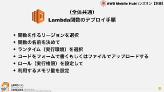 OKINAWA
AWS Mobile Hubハンズオン【本編】
http://jaws-ug.jp/
GitHub repositories https://github.com/jaws-ug/
65
✦ 関数を作るリージョンを選択
✦ 関数の名前を決めて
✦ ランタイム（実行環境）を選択
✦ コードをフォームで書くもしくはファイルでアップロードする
✦ ロール（実行権限）を設定して
✦ 利用するメモリ量を設定
（全体共通）
Lambda関数のデプロイ手順
 