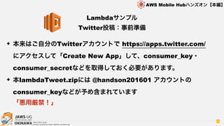 OKINAWA
AWS Mobile Hubハンズオン【本編】
http://jaws-ug.jp/
GitHub repositories https://github.com/jaws-ug/
66
✦ 本来はご自分のTwitterアカウントで https://apps.twitter.com/
にアクセスして「Create New App」して、consumer_key・
consumer_secretなどを取得しておく必要があります。
✦ 本lambdaTweet.zipには @handson201601 アカウントの
consumer_keyなどが予め含まれています 
「悪用厳禁！」
Lambdaサンプル
Twitter投稿：事前準備
 