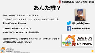 OKINAWA
AWS Mobile Hubハンズオン【本編】
http://jaws-ug.jp/
GitHub repositories https://github.com/jaws-ug/
あんた誰？
7
西島 幸一郎 / にしじま こういちろう 
アールスリーインスティテュート ソリューションアーキテクト
https://www.r3it.com 
JAWS−UG沖縄のコアメンバー
AWSサムライ2013/2014 2年連続拝命  
当資料について、ご質問などあればFacebook/Twitterなどで
お気軽にお問い合わせください！
@k_nishijima
nishijima.koichiro
 
