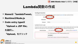 OKINAWA
AWS Mobile Hubハンズオン【本編】
http://jaws-ug.jp/
GitHub repositories https://github.com/jaws-ug/
70
✦ Nameは「lambdaTweet」
✦ RuntimeはNode.js
✦ Code entry typeは 
「Upload a .ZIP file」 
を選択し、 
「Upload」をクリック
Lambda関数の作成
 