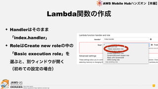 OKINAWA
AWS Mobile Hubハンズオン【本編】
http://jaws-ug.jp/
GitHub repositories https://github.com/jaws-ug/
71
✦ Handlerはそのまま
「index.handler」
✦ RoleはCreate new roleの中の 
「Basic execution role」を 
選ぶと、別ウィンドウが開く 
（初めての設定の場合）
Lambda関数の作成
 
