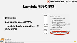 OKINAWA
AWS Mobile Hubハンズオン【本編】
http://jaws-ug.jp/
GitHub repositories https://github.com/jaws-ug/
72
✦ 2回目以降は 
Use existing roleの中から
「lambda_basic_execution」 を
選択するだけ
Lambda関数の作成
 
