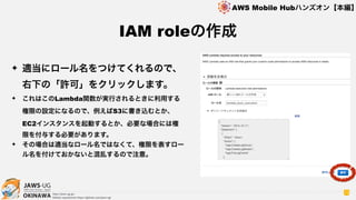 OKINAWA
AWS Mobile Hubハンズオン【本編】
http://jaws-ug.jp/
GitHub repositories https://github.com/jaws-ug/
73
✦ 適当にロール名をつけてくれるので、 
右下の「許可」をクリックします。
✦ これはこのLambda関数が実行されるときに利用する
権限の設定になるので、例えばS3に書き込むとか、
EC2インスタンスを起動するとか、必要な場合には権
限を付与する必要があります。
✦ その場合は適当なロール名ではなくて、権限を表すロー
ル名を付けておかないと混乱するので注意。
IAM roleの作成
 