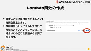 OKINAWA
AWS Mobile Hubハンズオン【本編】
http://jaws-ug.jp/
GitHub repositories https://github.com/jaws-ug/
74
✦ 最後にメモリ使用量とタイムアウト
時間を設定します。
✦ 今回は恐らくデフォルトで良いが、
規模の大きいアプリケーションの
場合はこの辺りを調整する必要が
あります。
Lambda関数の作成
 