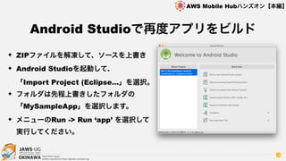 OKINAWA
AWS Mobile Hubハンズオン【本編】
http://jaws-ug.jp/
GitHub repositories https://github.com/jaws-ug/
78
✦ ZIPファイルを解凍して、ソースを上書き
✦ Android Studioを起動して、 
「Import Project (Eclipse…」を選択。
✦ フォルダは先程上書きしたフォルダの
「MySampleApp」を選択します。
✦ メニューのRun -> Run ‘app’ を選択して
実行してください。
Android Studioで再度アプリをビルド
 