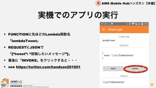 OKINAWA
AWS Mobile Hubハンズオン【本編】
http://jaws-ug.jp/
GitHub repositories https://github.com/jaws-ug/
80
✦ FUNCTIONに先ほどのLambda関数名
「lambdaTweet」
✦ REQUESTにJSONで 
「{“tweet”: “投稿したいメッセージ”}」
✦ 最後に「INVOKE」をクリックすると・・・
✦ see https://twitter.com/handson201601
実機でのアプリの実行
 