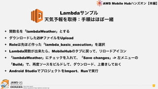 OKINAWA
AWS Mobile Hubハンズオン【本編】
http://jaws-ug.jp/
GitHub repositories https://github.com/jaws-ug/
82
✦ 関数名を「lambdaWeather」とする
✦ ダウンロードしたZIPファイルをUpload
✦ Roleは先ほど作った「lambda_basic_execution」を選択
✦ Lambda関数が出来たら、MobileHubのタブに戻って、リロードアイコン
✦ 「lambdaWeather」にチェックを入れて、「Save changes」-> 左メニューの
「Build」で、再度ソースをビルドして、ダウンロード、上書きしておく
✦ Android StudioでプロジェクトをImport、Runで実行
Lambdaサンプル
天気予報を取得：手順はほぼ一緒
 
