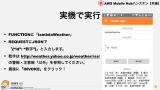 OKINAWA
AWS Mobile Hubハンズオン【本編】
http://jaws-ug.jp/
GitHub repositories https://github.com/jaws-ug/
83
✦ FUNCTIONに「lambdaWeather」
✦ REQUESTにJSONで 
「{“id”: “数字”}」と入力します。
✦ 数字は http://weather.yahoo.co.jp/weather/rss/  
の警報・注意報「以外」を参照してください。
✦ 最後に「INVOKE」をクリック！
実機で実行
 