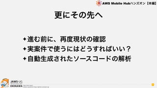 OKINAWA
AWS Mobile Hubハンズオン【本編】
http://jaws-ug.jp/
GitHub repositories https://github.com/jaws-ug/
85
✦進む前に、再度現状の確認
✦実案件で使うにはどうすればいい？
✦自動生成されたソースコードの解析
更にその先へ
 