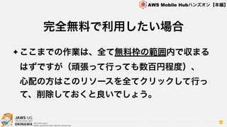 OKINAWA
AWS Mobile Hubハンズオン【本編】
http://jaws-ug.jp/
GitHub repositories https://github.com/jaws-ug/
88
✦ ここまでの作業は、全て無料枠の範囲内で収まる
はずですが（頑張って行っても数百円程度）、 
心配の方はこのリソースを全てクリックして行っ
て、削除しておくと良いでしょう。
完全無料で利用したい場合
 