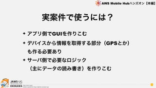 OKINAWA
AWS Mobile Hubハンズオン【本編】
http://jaws-ug.jp/
GitHub repositories https://github.com/jaws-ug/
89
✦ アプリ側でGUIを作りこむ
✦ デバイスから情報を取得する部分（GPSとか）
も作る必要あり
✦ サーバ側で必要なロジック 
（主にデータの読み書き）を作りこむ
実案件で使うには？
 