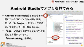 OKINAWA
AWS Mobile Hubハンズオン【本編】
http://jaws-ug.jp/
GitHub repositories https://github.com/jaws-ug/
93
✦ Android Studioを起動すると今まで
開いていたプロジェクトが開くはず。
✦ 左上の「1: Project」をクリックする
と、プロジェクトの一覧が見える。
✦ 「app」フォルダをクリックして中身を
どんどん開いていって、
「MainActivity」を探す。
Android Studioでアプリを見てみる
 