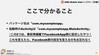 OKINAWA
AWS Mobile Hubハンズオン【本編】
http://jaws-ug.jp/
GitHub repositories https://github.com/jaws-ug/
94
✦ パッケージ名は「com.mysampleapp」
✦ 起動時のActivityは「com.mysampleapp.MainActivity」
↑この2つは、事前準備編でFacebookApp側に設定したやつ！ 
これを変えたら、Facebook側の設定を変えるのをお忘れなく
ここで分かること
 
