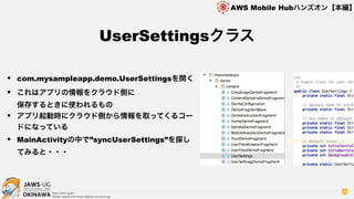 OKINAWA
AWS Mobile Hubハンズオン【本編】
http://jaws-ug.jp/
GitHub repositories https://github.com/jaws-ug/
95
✦ com.mysampleapp.demo.UserSettingsを開く
✦ これはアプリの情報をクラウド側に 
保存するときに使われるもの
✦ アプリ起動時にクラウド側から情報を取ってくるコー
ドになっている
✦ MainActivityの中で”syncUserSettings”を探し
てみると・・・
UserSettingsクラス
 