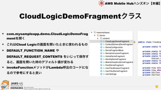 OKINAWA
AWS Mobile Hubハンズオン【本編】
http://jaws-ug.jp/
GitHub repositories https://github.com/jaws-ug/
96
✦ com.mysampleapp.demo.CloudLogicDemoFrag
mentを開く
✦ これはCloud Logicの画面を開いたときに使われるもの
✦ DEFAULT_FUNCTION_NAME や
DEFAULT_REQUEST_CONTENTS をいじって保存す
ると、画面を開いた時のデフォルト値が変わる
✦ invokeFunctionメソッドがLambda呼出のコードにな
るので参考にすると良い
CloudLogicDemoFragmentクラス
 